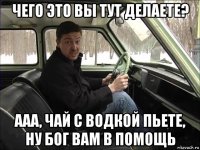 чего это вы тут делаете? ааа, чай с водкой пьете, ну бог вам в помощь