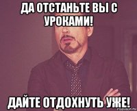 да отстаньте вы с уроками! дайте отдохнуть уже!