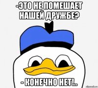 -это не помешает нашей дружбе? - конечно нет!..