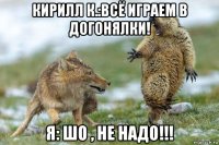 кирилл к.:всё играем в догонялки! я: шо , не надо!!!