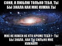 соня, я люблю только тебя, ты бы знала как мне нужна ты мне не нужен не кто кроме тебя !~ ты бы знала , как ты сильно мне нужна!!!!