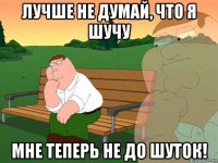 лучше не думай, что я шучу мне теперь не до шуток!