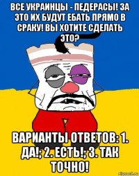 все украинцы - педерасы! за это их будут ебать прямо в сраку! вы хотите сделать это? варианты ответов: 1. да!; 2. есть!; 3. так точно!