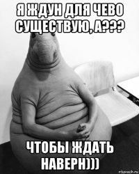 я ждун для чево существую, а??? чтобы ждать наверн)))