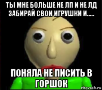 ты мне больше не лп и не лд забирай свои игрушки и..... поняла не писить в горшок