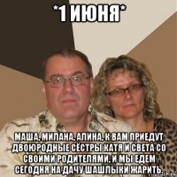 *1 июня* маша, милана, алина, к вам приедут двоюродные сёстры катя и света со своими родителями, и мы едем сегодня на дачу шашлыки жарить.