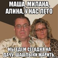 маша, милана, алина, у нас лето мы едем сегодня на дачу, шашлыки жарить.