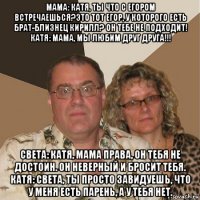 мама: катя, ты что с егором встречаешься?это тот егор, у которого есть брат-близнец кирилл? он тебе не подходит! катя: мама, мы любим друг друга!!! света: катя, мама права, он тебя не достоин. он неверный и бросит тебя. катя: света, ты просто завидуешь, что у меня есть парень, а у тебя нет.