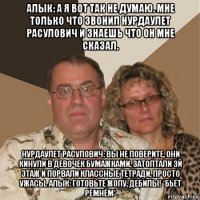 алык: а я вот так не думаю. мне только что звонил нурдаулет расулович и знаешь что он мне сказал. нурдаулет расулович: вы не поверите, они кинули в девочек бумажками, затоптали 3й этаж и порвали классные тетради, просто ужасы. алык: готовьте жопу, дебилы! *бьёт ремнём*