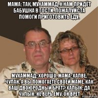 мама: так, мухаммад, к нам придёт бабушка в гости. пожалуйста помоги приготовить еду. мухаммад: хорошо. мама: халве, чулан, а вы помогаете своей маме, как ваш двоюродный брат? халын: да чулын: не верь ему, он врет