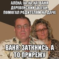 алёна: ха-ха-ха! ваня деревенский цыган, помогал родителям на даче ваня: заткнись, а то прирежу