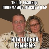 ты чё, разницу понимаешь между а и б? или только ремнём?