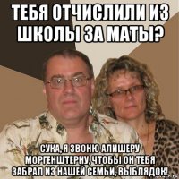 тебя отчислили из школы за маты? сука, я звоню алишеру моргенштерну, чтобы он тебя забрал из нашей семьи, выблядок!