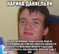 карина даниельян пиздатая армянка: такие сиськи, лицо не совсем армянское, а мягкое, классно одевается и красится, железный характер и высокая нравственность, она классная. моисеев, будь с ней