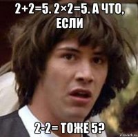 2+2=5. 2×2=5. а что, если 2-2= тоже 5?