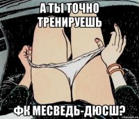 а ты точно тренируешь фк месведь-дюсш?