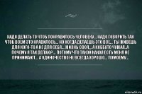 Надо делать то чтоб понравилось человеку... Надо говорить так чтоб всем это нравилось... Но когда делаешь это все... Ты живёшь для кого-то а не для себя... Жизнь своя... А коббуто чужая..а почему я так делаю?... Потому что такой какая есть меня не принимают... А одиночество не всегда хорошо... Помоему...