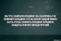 Вы что, обижали Владика? Вы ебанулись? Не обижайте Владика! Это же какой гнидой нужно быть,чтобы обижать Владика! Владик и обидеться может,между прочим