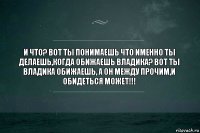 И что? Вот ты понимаешь что именно ты делаешь,когда обижаешь Владика? Вот ты Владика обижаешь, а он между прочим,и обидеться может!!!