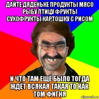 дайте дяденьке продукты мясо рыбу птицу фрукты сухофрукты картошку с рисом и что там ещё было тогда ждёт всякая такая то как том фигня