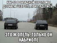как-то в западной европе мы догнали шевроле, пригляделись - это ж опель, только он кабриоле