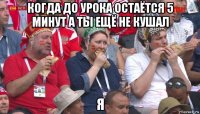 когда до урока остаётся 5 минут а ты ещё не кушал я