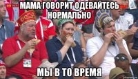 мама говорит одевайтесь нормально мы в то время