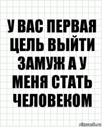 У вас первая цель выйти замуж а у меня стать человеком