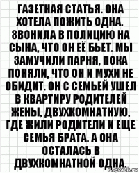 газетная статья. она хотела пожить одна. звонила в полицию на сына, что он её бьет. мы замучили парня, пока поняли, что он и мухи не обидит. он с семьей ушел в квартиру родителей жены, двухкомнатную, где жили родители и еще семья брата. а она осталась в двухкомнатной одна.