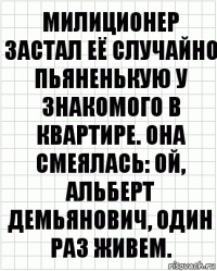 милиционер застал её случайно пьяненькую у знакомого в квартире. она смеялась: ой, альберт демьянович, один раз живем.