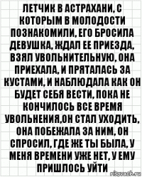 летчик в астрахани, с которым в молодости познакомили, его бросила девушка, ждал ее приезда, взял увольнительную, она приехала, и пряталась за кустами, и наблюдала как он будет себя вести, пока не кончилось все время увольнения,он стал уходить, она побежала за ним, он спросил, где же ты была, у меня времени уже нет, у ему пришлось уйти