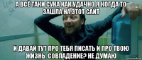 а всё таки сука как удачно я когда то зашла на этот сайт и давай тут про тебя писать и про твою жизнь. совпадение? не думаю