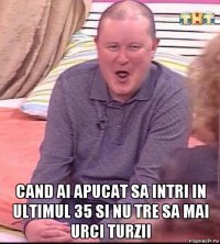  cand ai apucat sa intri in ultimul 35 si nu tre sa mai urci turzii