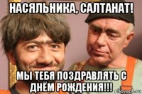 насяльника, салтанат! мы тебя поздравлять с днём рождения!!!