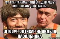 тут трактарама пощёёл... джамшут ковшомана достаааль... штоо?? оптика? не видели, насяльника.