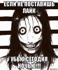 если не поставишь лайк убью сегодня ночью!!!