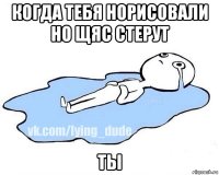 когда тебя норисовали но щяс стерут ты