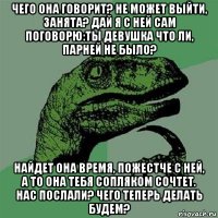 чего она говорит? не может выйти, занята? дай я с ней сам поговорю:ты девушка что ли, парней не было? найдет она время, пожестче с ней, а то она тебя сопляком сочтет. нас послали? чего теперь делать будем?