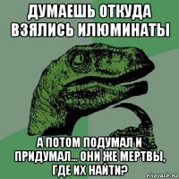 думаешь откуда взялись илюминаты а потом подумал и придумал... они же мертвы, где их найти?