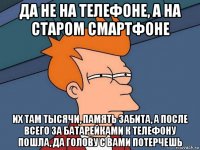 да не на телефоне, а на старом смартфоне их там тысячи, память забита, а после всего за батарейками к телефону пошла, да голову с вами потерчешь