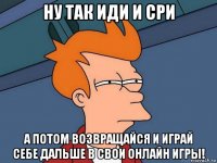 ну так иди и сри а потом возвращайся и играй себе дальше в свои онлайн игры!