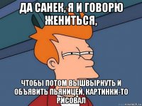 да санек, я и говорю жениться, чтобы потом вышвырнуть и объявить пьяницей, картинки-то рисовал