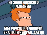 не знаю никакого максима, мы спорили с сашкой, врал или не врал, давно