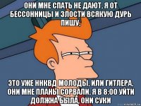 они мне спать не дают, я от бессонницы и злости всякую дурь пишу, это уже ннквд молоды, или гитлера, они мне планы сорвали, я в 8:00 уйти должна была, они суки