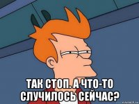  так стоп. а что-то случилось сейчас?