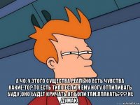  а чо, у этого существа реально есть чувства какие-то? то есть типо если я ему ногу отпиливать буду ,оно будет кричать от боли там,плакать??? не думаю.