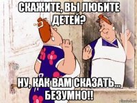 скажите, вы любите детей? ну, как вам сказать... безумно!!