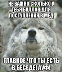 не важно сколько у тебя баллов для поступления в мед главное что ты есть в беседе! ауф!