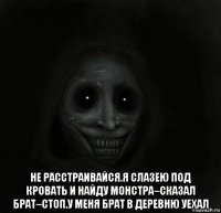  не расстраивайся.я слазею под кровать и найду монстра–сказал брат–стоп.у меня брат в деревню уехал