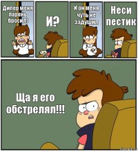 Дипер меня парень бросил! И? И он меня чуть не задушил Неси пестик Ща я его обстрелял!!!